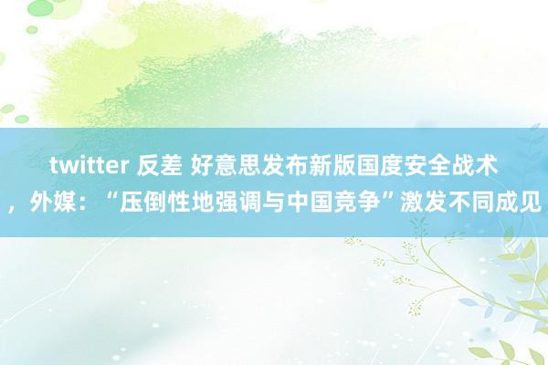 twitter 反差 好意思发布新版国度安全战术，外媒：“压倒性地强调与中国竞争”激发不同成见