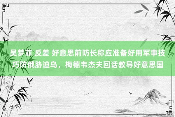 吴梦菲 反差 好意思前防长称应准备好用军事技巧防俄胁迫乌，梅德韦杰夫回话教导好意思国