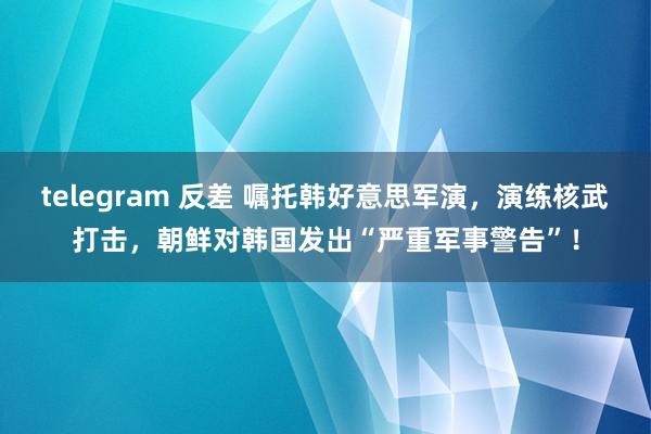 telegram 反差 嘱托韩好意思军演，演练核武打击，朝鲜对韩国发出“严重军事警告”！