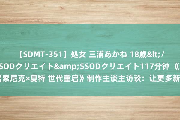 【SDMT-351】処女 三浦あかね 18歳</a>2011-02-05SODクリエイト&$SODクリエイト117分钟 《索尼克×夏特 世代重启》制作主谈主访谈：让更多新老玩家享受本作并意识索尼克