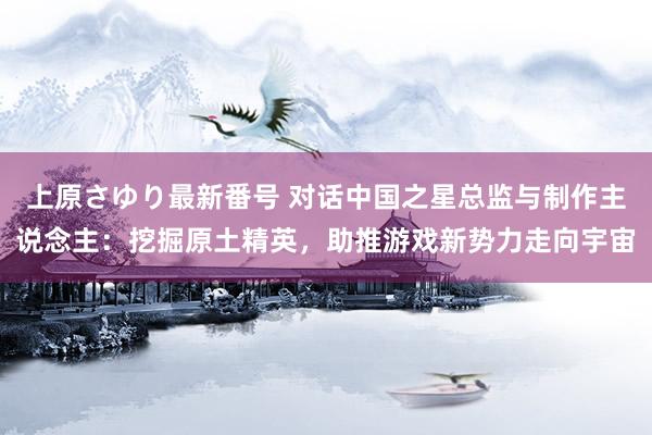 上原さゆり最新番号 对话中国之星总监与制作主说念主：挖掘原土精英，助推游戏新势力走向宇宙