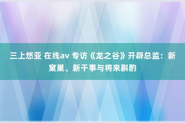 三上悠亚 在线av 专访《龙之谷》开辟总监：新窠巢、新干事与将来斟酌