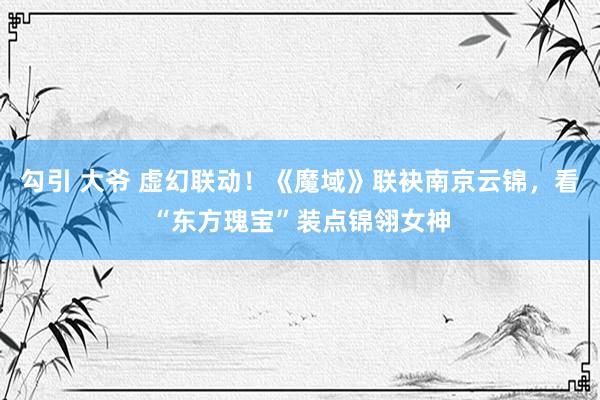 勾引 大爷 虚幻联动！《魔域》联袂南京云锦，看“东方瑰宝”装点锦翎女神