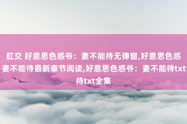 肛交 好意思色惑爷：妻不能待无弹窗，好意思色惑爷：妻不能待最新章节阅读，好意思色惑爷：妻不能待txt全集