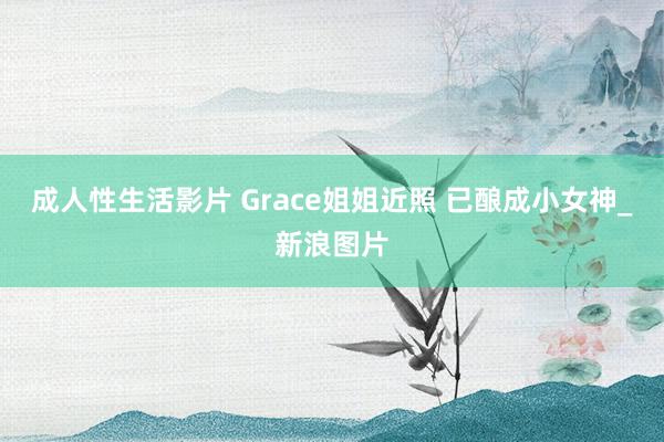 成人性生活影片 Grace姐姐近照 已酿成小女神_新浪图片