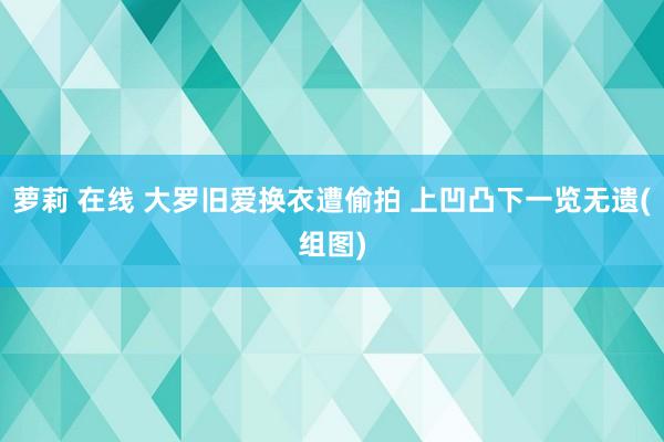 萝莉 在线 大罗旧爱换衣遭偷拍 上凹凸下一览无遗(组图)