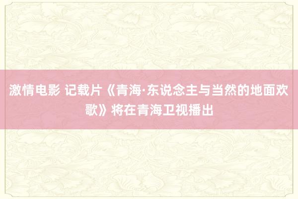 激情电影 记载片《青海·东说念主与当然的地面欢歌》将在青海卫视播出